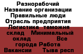 Разнорабочий › Название организации ­ Правильные люди › Отрасль предприятия ­ Логистика, таможня, склад › Минимальный оклад ­ 30 000 - Все города Работа » Вакансии   . Тыва респ.